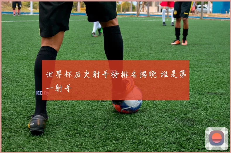 世界杯历史射手榜排名揭晓 谁是第一射手