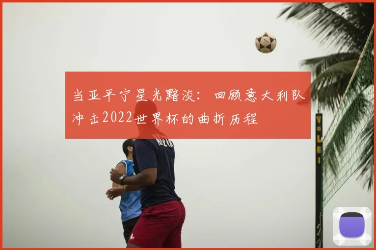 当亚平宁星光黯淡：回顾意大利队冲击2022世界杯的曲折历程