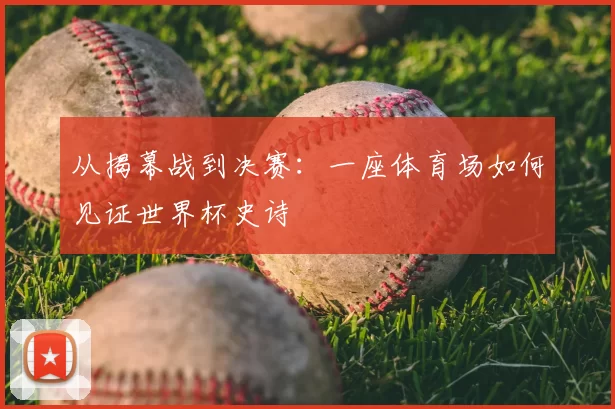 从揭幕战到决赛：一座体育场如何见证世界杯史诗