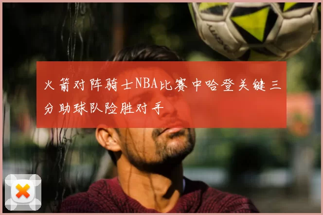 火箭对阵骑士NBA比赛中哈登关键三分助球队险胜对手