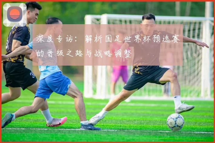深度专访：解析国足世界杯预选赛的晋级之路与战略调整