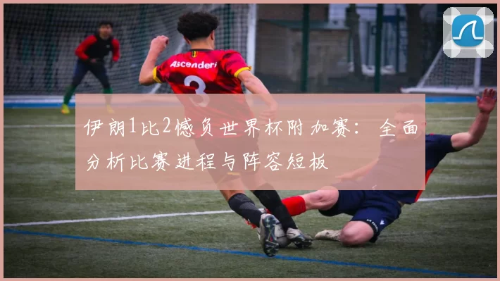 伊朗1比2憾负世界杯附加赛：全面分析比赛进程与阵容短板