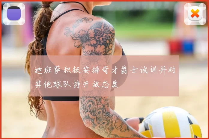 迪班萨积极安排奇才爵士试训并对其他球队持开放态度