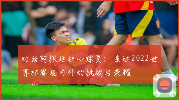 对话阿根廷核心球员：亲述2022世界杯赛场内外的挑战与荣耀