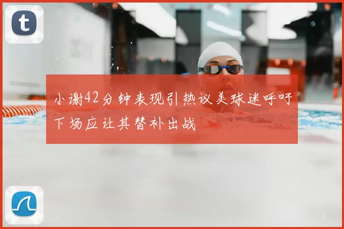 小谢42分钟表现引热议美球迷呼吁下场应让其替补出战