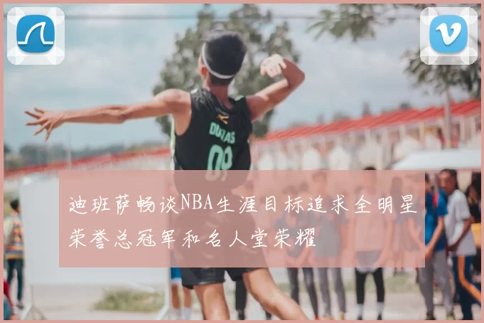 迪班萨畅谈NBA生涯目标追求全明星荣誉总冠军和名人堂荣耀