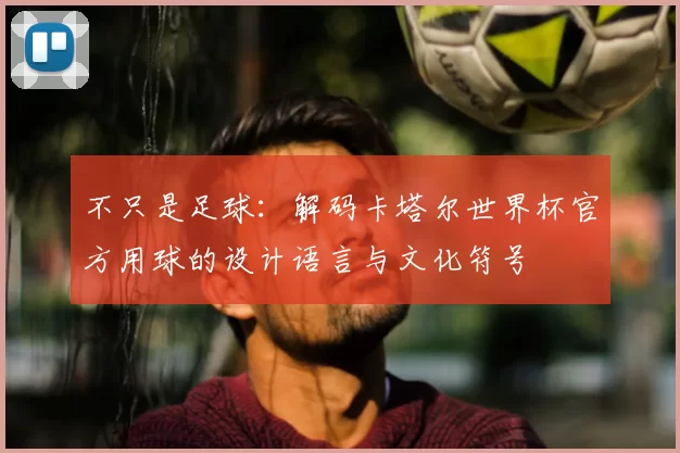 不只是足球：解码卡塔尔世界杯官方用球的设计语言与文化符号
