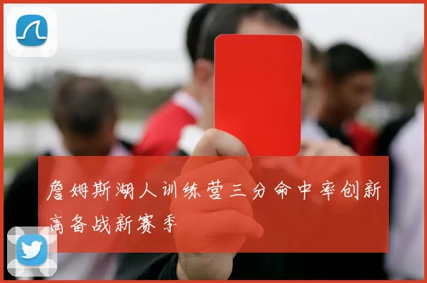 詹姆斯湖人训练营三分命中率创新高备战新赛季