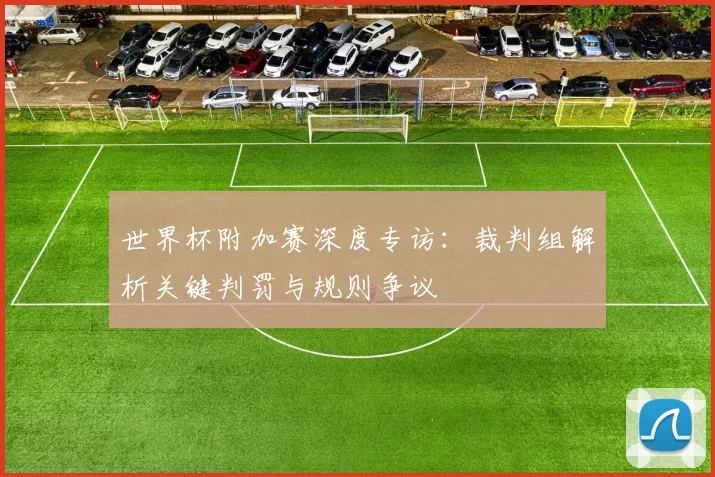世界杯附加赛深度专访：裁判组解析关键判罚与规则争议