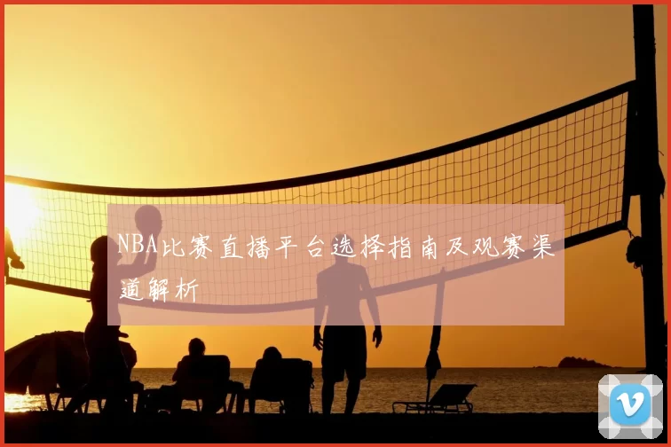 NBA比赛直播平台选择指南及观赛渠道解析