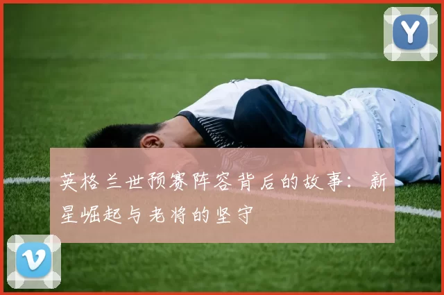 英格兰世预赛阵容背后的故事：新星崛起与老将的坚守