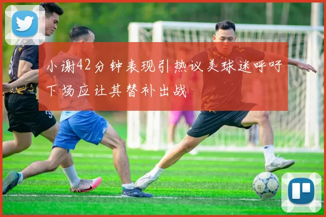 小谢42分钟表现引热议美球迷呼吁下场应让其替补出战