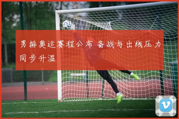 男排奥运赛程公布 备战与出线压力同步升温