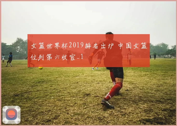 女篮世界杯2019排名出炉 中国女篮位列第六收官_1