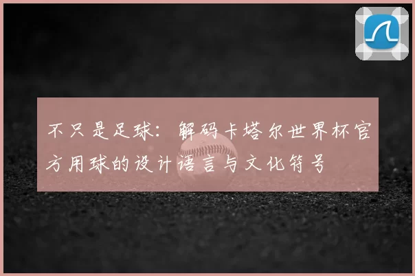 不只是足球：解码卡塔尔世界杯官方用球的设计语言与文化符号