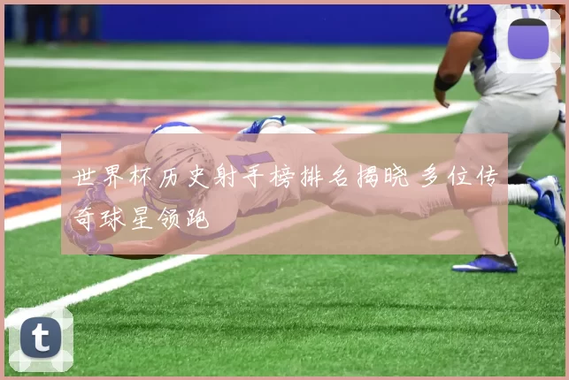 世界杯历史射手榜排名揭晓 多位传奇球星领跑
