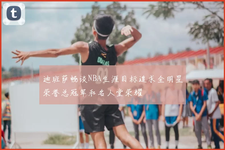 迪班萨畅谈NBA生涯目标追求全明星荣誉总冠军和名人堂荣耀