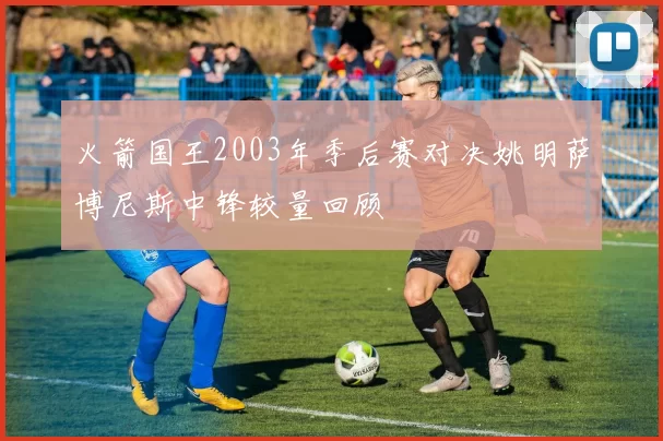 火箭国王2003年季后赛对决姚明萨博尼斯中锋较量回顾
