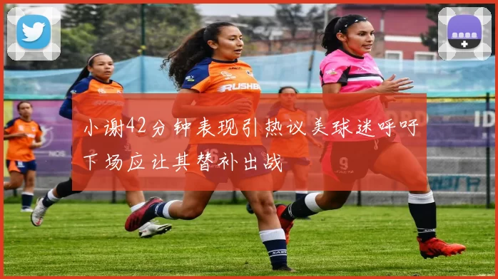 小谢42分钟表现引热议美球迷呼吁下场应让其替补出战