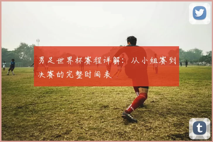 男足世界杯赛程详解:从小组赛到决赛的完整时间表