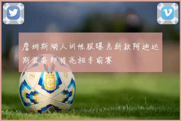 詹姆斯湖人训练服曝光新款阿迪达斯装备即将亮相季前赛