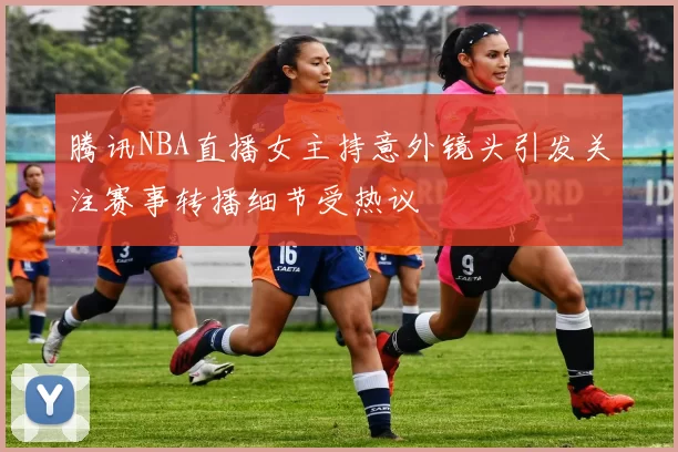 腾讯NBA直播女主持意外镜头引发关注赛事转播细节受热议