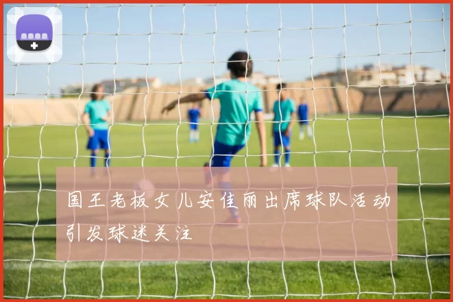 国王老板女儿安佳丽出席球队活动引发球迷关注