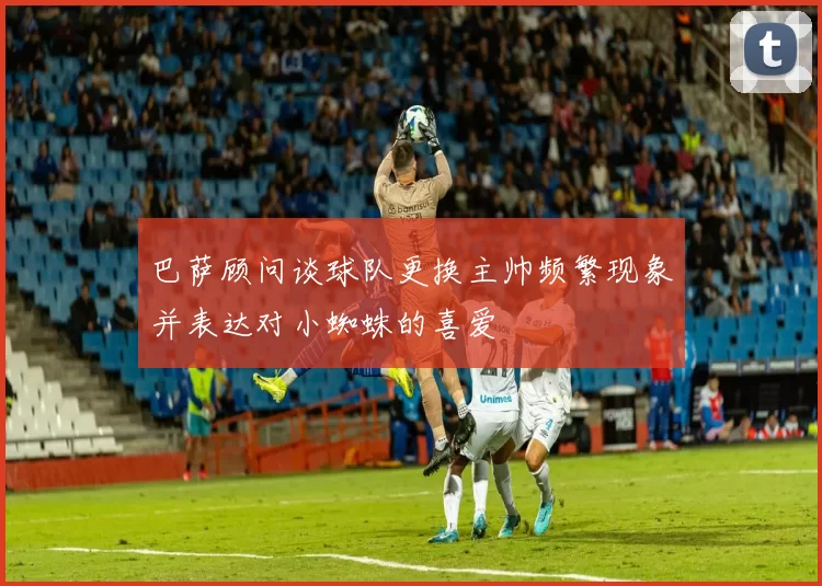 巴萨顾问谈球队更换主帅频繁现象并表达对小蜘蛛的喜爱