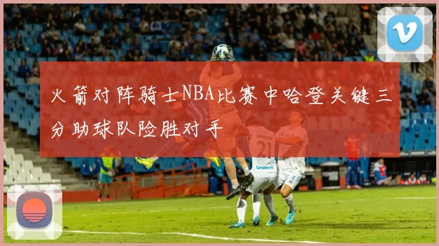 火箭对阵骑士NBA比赛中哈登关键三分助球队险胜对手