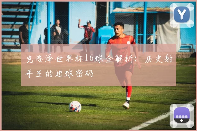 克洛泽世界杯16球全解析：历史射手王的进球密码