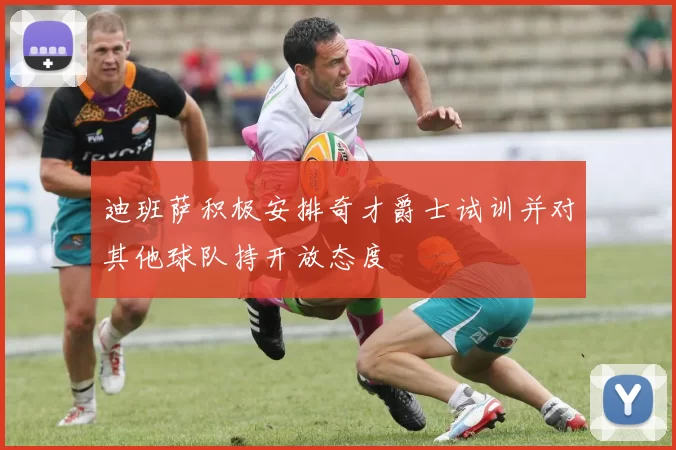 迪班萨积极安排奇才爵士试训并对其他球队持开放态度