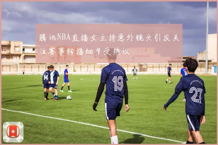 腾讯NBA直播女主持意外镜头引发关注赛事转播细节受热议