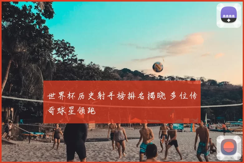 世界杯历史射手榜排名揭晓 多位传奇球星领跑