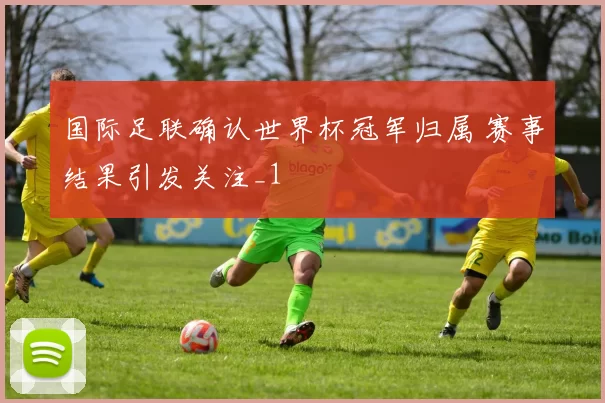 国际足联确认世界杯冠军归属 赛事结果引发关注_1