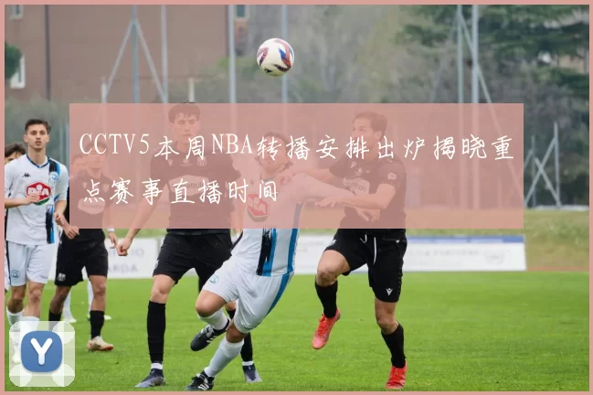 CCTV5本周NBA转播安排出炉揭晓重点赛事直播时间