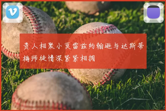 贵人相聚小莫雷兹约翰逊与达斯蒂梅师徒情深紧紧相拥