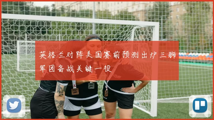英格兰对阵美国赛前预测出炉三狮军团备战关键一役