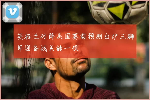 英格兰对阵美国赛前预测出炉三狮军团备战关键一役