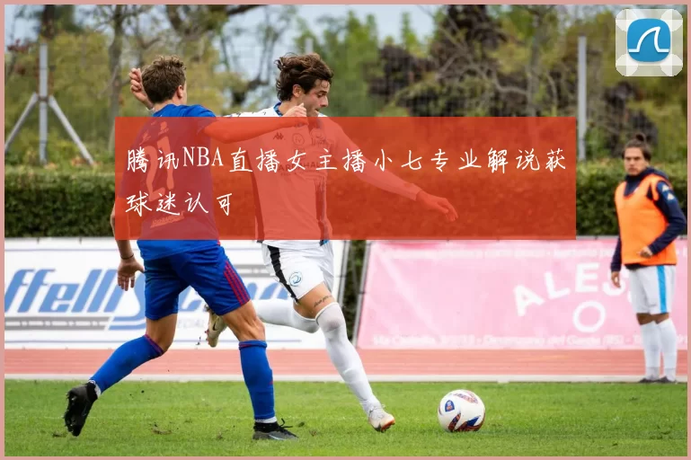 腾讯NBA直播女主播小七专业解说获球迷认可