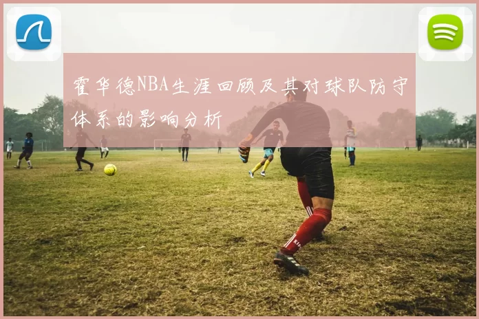 霍华德NBA生涯回顾及其对球队防守体系的影响分析