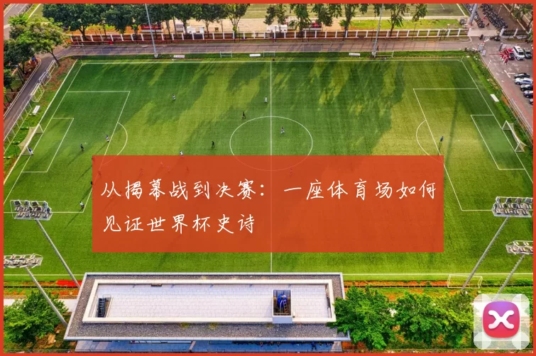 从揭幕战到决赛:一座体育场如何见证世界杯史诗