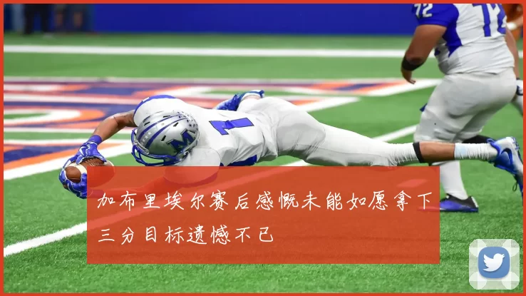 加布里埃尔赛后感慨未能如愿拿下三分目标遗憾不已
