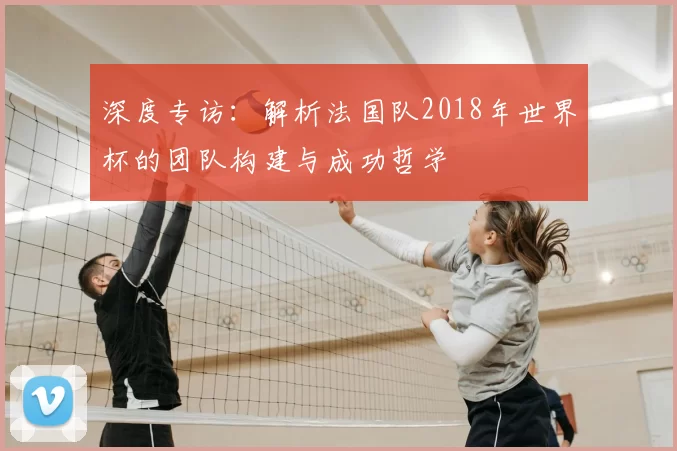 深度专访：解析法国队2018年世界杯的团队构建与成功哲学
