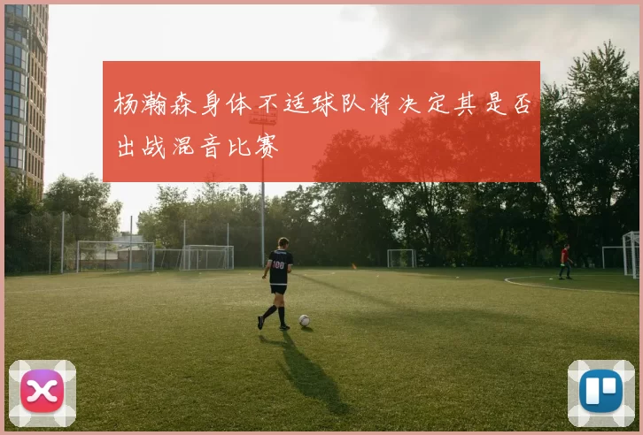 杨瀚森身体不适球队将决定其是否出战混音比赛