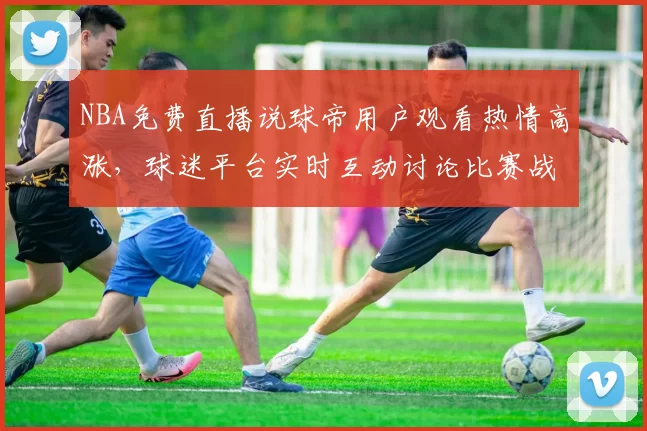 NBA免费直播说球帝用户观看热情高涨，球迷平台实时互动讨论比赛战术