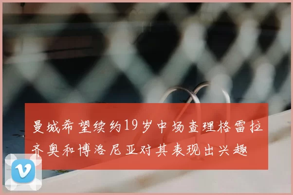 曼城希望续约19岁中场查理格雷拉齐奥和博洛尼亚对其表现出兴趣