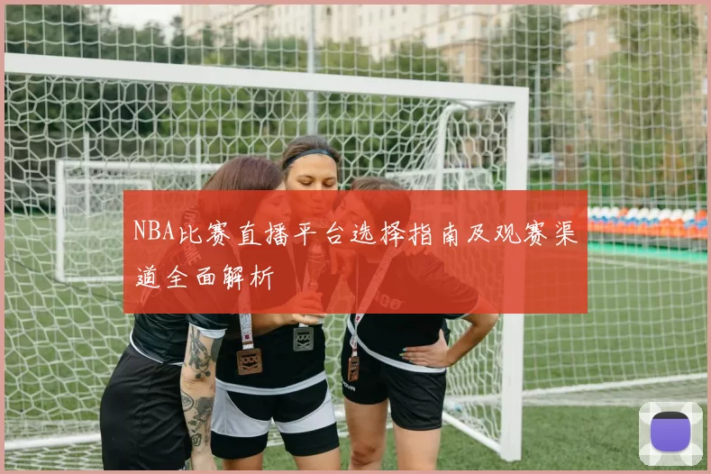 NBA比赛直播平台选择指南及观赛渠道全面解析