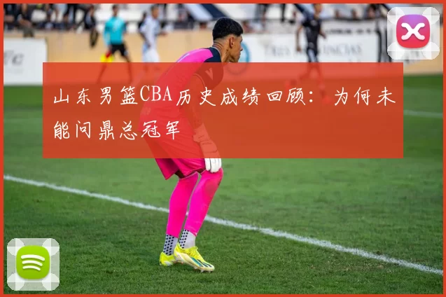 山东男篮CBA历史成绩回顾:为何未能问鼎总冠军