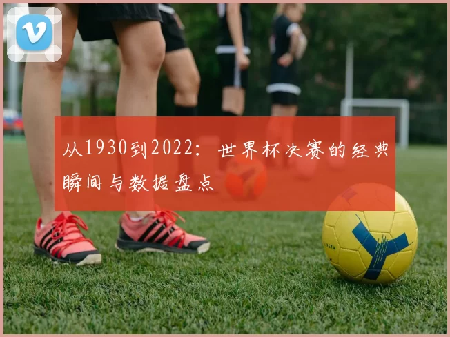 从1930到2022：世界杯决赛的经典瞬间与数据盘点